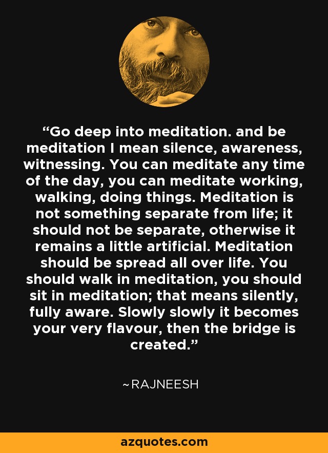 Go deep into meditation. and be meditation I mean silence, awareness, witnessing. You can meditate any time of the day, you can meditate working, walking, doing things. Meditation is not something separate from life; it should not be separate, otherwise it remains a little artificial. Meditation should be spread all over life. You should walk in meditation, you should sit in meditation; that means silently, fully aware. Slowly slowly it becomes your very flavour, then the bridge is created. - Rajneesh
