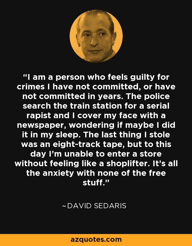 I am a person who feels guilty for crimes I have not committed, or have not committed in years. The police search the train station for a serial rapist and I cover my face with a newspaper, wondering if maybe I did it in my sleep. The last thing I stole was an eight-track tape, but to this day I'm unable to enter a store without feeling like a shoplifter. It's all the anxiety with none of the free stuff. - David Sedaris