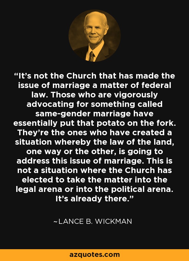 It's not the Church that has made the issue of marriage a matter of federal law. Those who are vigorously advocating for something called same-gender marriage have essentially put that potato on the fork. They're the ones who have created a situation whereby the law of the land, one way or the other, is going to address this issue of marriage. This is not a situation where the Church has elected to take the matter into the legal arena or into the political arena. It's already there. - Lance B. Wickman