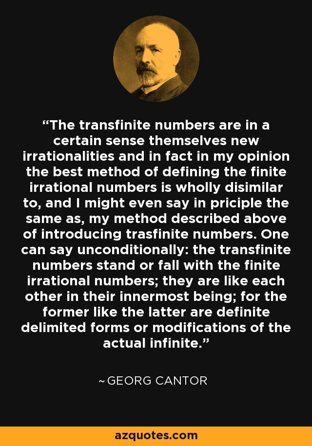 The transfinite numbers are in a certain sense themselves new irrationalities and in fact in my opinion the best method of defining the finite irrational numbers is wholly disimilar to, and I might even say in priciple the same as, my method described above of introducing trasfinite numbers. One can say unconditionally: the transfinite numbers stand or fall with the finite irrational numbers; they are like each other in their innermost being; for the former like the latter are definite delimited forms or modifications of the actual infinite. - Georg Cantor