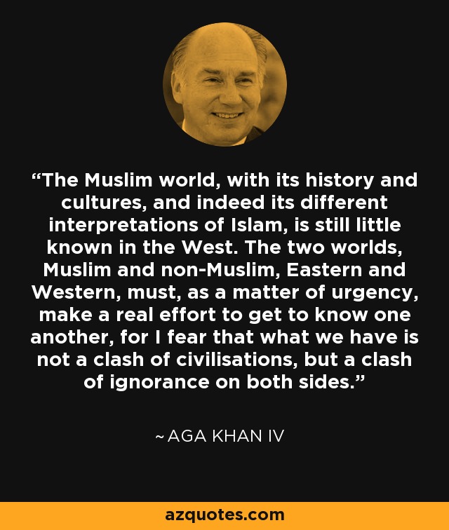 The Muslim world, with its history and cultures, and indeed its different interpretations of Islam, is still little known in the West. The two worlds, Muslim and non-Muslim, Eastern and Western, must, as a matter of urgency, make a real effort to get to know one another, for I fear that what we have is not a clash of civilisations, but a clash of ignorance on both sides. - Aga Khan IV