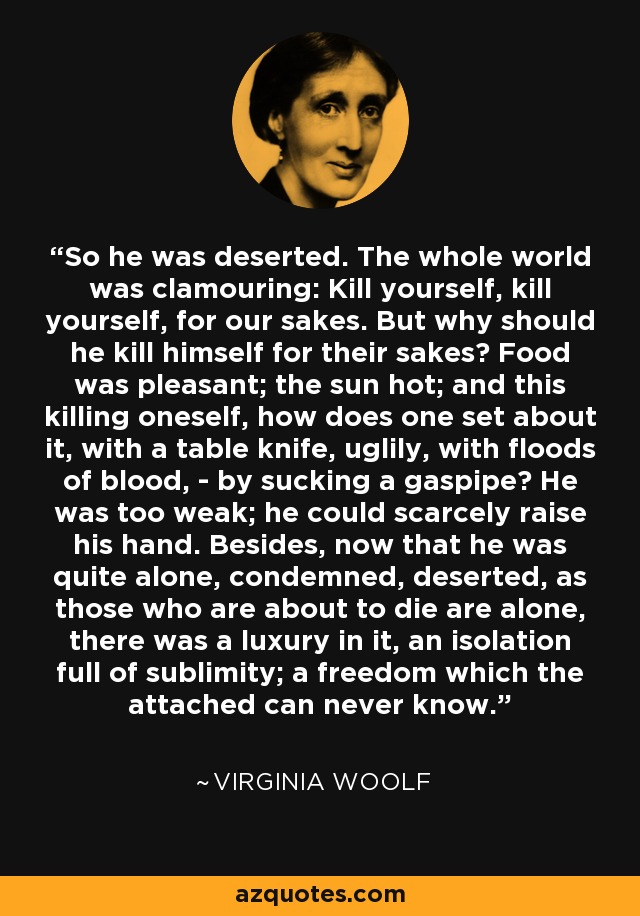 So he was deserted. The whole world was clamouring: Kill yourself, kill yourself, for our sakes. But why should he kill himself for their sakes? Food was pleasant; the sun hot; and this killing oneself, how does one set about it, with a table knife, uglily, with floods of blood, - by sucking a gaspipe? He was too weak; he could scarcely raise his hand. Besides, now that he was quite alone, condemned, deserted, as those who are about to die are alone, there was a luxury in it, an isolation full of sublimity; a freedom which the attached can never know. - Virginia Woolf