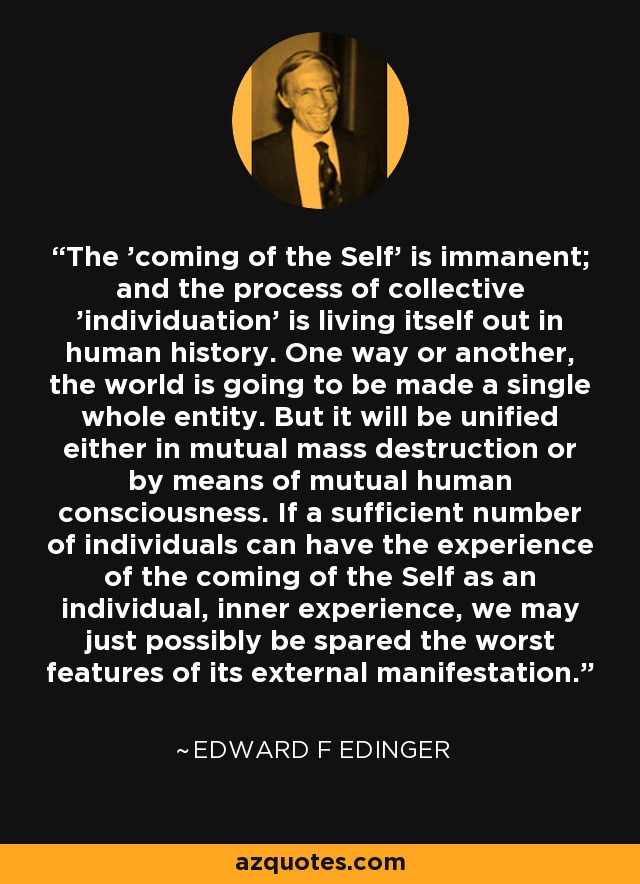 The 'coming of the Self' is immanent; and the process of collective 'individuation' is living itself out in human history. One way or another, the world is going to be made a single whole entity. But it will be unified either in mutual mass destruction or by means of mutual human consciousness. If a sufficient number of individuals can have the experience of the coming of the Self as an individual, inner experience, we may just possibly be spared the worst features of its external manifestation. - Edward F Edinger