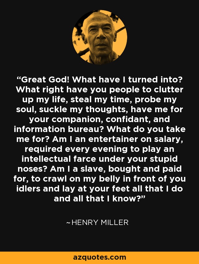 Great God! What have I turned into? What right have you people to clutter up my life, steal my time, probe my soul, suckle my thoughts, have me for your companion, confidant, and information bureau? What do you take me for? Am I an entertainer on salary, required every evening to play an intellectual farce under your stupid noses? Am I a slave, bought and paid for, to crawl on my belly in front of you idlers and lay at your feet all that I do and all that I know? - Henry Miller