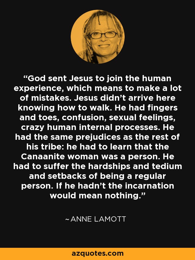 God sent Jesus to join the human experience, which means to make a lot of mistakes. Jesus didn't arrive here knowing how to walk. He had fingers and toes, confusion, sexual feelings, crazy human internal processes. He had the same prejudices as the rest of his tribe: he had to learn that the Canaanite woman was a person. He had to suffer the hardships and tedium and setbacks of being a regular person. If he hadn't the incarnation would mean nothing. - Anne Lamott