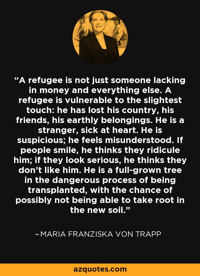 A refugee is not just someone lacking in money and everything else. A refugee is vulnerable to the slightest touch: he has lost his country, his friends, his earthly belongings. He is a stranger, sick at heart. He is suspicious; he feels misunderstood. If people smile, he thinks they ridicule him; if they look serious, he thinks they don't like him. He is a full-grown tree in the dangerous process of being transplanted, with the chance of possibly not being able to take root in the new soil. - Maria Franziska von Trapp