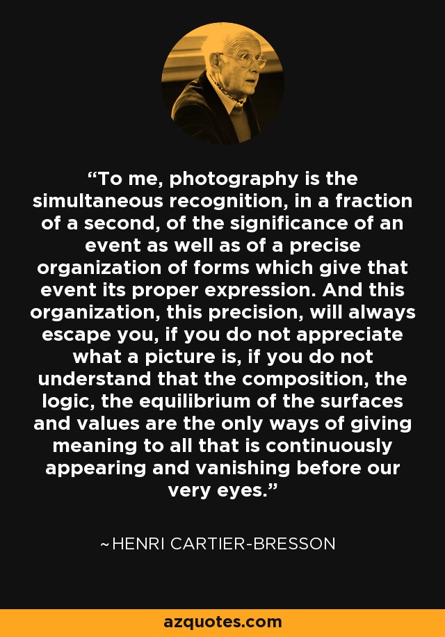 To me, photography is the simultaneous recognition, in a fraction of a second, of the significance of an event as well as of a precise organization of forms which give that event its proper expression. And this organization, this precision, will always escape you, if you do not appreciate what a picture is, if you do not understand that the composition, the logic, the equilibrium of the surfaces and values are the only ways of giving meaning to all that is continuously appearing and vanishing before our very eyes. - Henri Cartier-Bresson