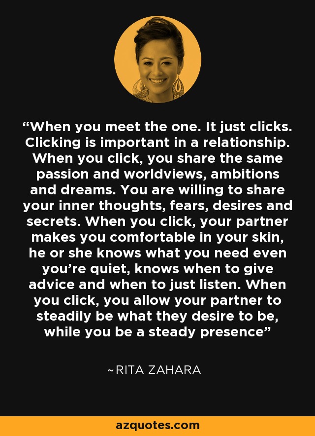 When you meet the one. It just clicks. Clicking is important in a relationship. When you click, you share the same passion and worldviews, ambitions and dreams. You are willing to share your inner thoughts, fears, desires and secrets. When you click, your partner makes you comfortable in your skin, he or she knows what you need even you're quiet, knows when to give advice and when to just listen. When you click, you allow your partner to steadily be what they desire to be, while you be a steady presence - Rita Zahara