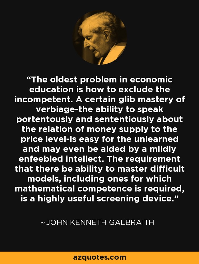 The oldest problem in economic education is how to exclude the incompetent. A certain glib mastery of verbiage-the ability to speak portentously and sententiously about the relation of money supply to the price level-is easy for the unlearned and may even be aided by a mildly enfeebled intellect. The requirement that there be ability to master difficult models, including ones for which mathematical competence is required, is a highly useful screening device. - John Kenneth Galbraith