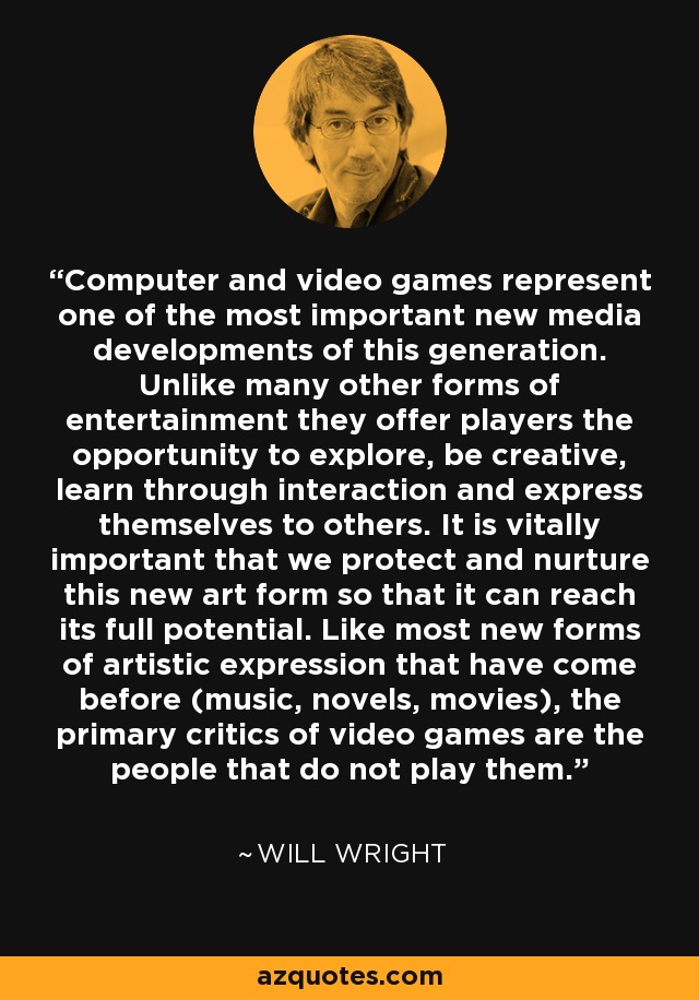 Computer and video games represent one of the most important new media developments of this generation. Unlike many other forms of entertainment they offer players the opportunity to explore, be creative, learn through interaction and express themselves to others. It is vitally important that we protect and nurture this new art form so that it can reach its full potential. Like most new forms of artistic expression that have come before (music, novels, movies), the primary critics of video games are the people that do not play them. - Will Wright