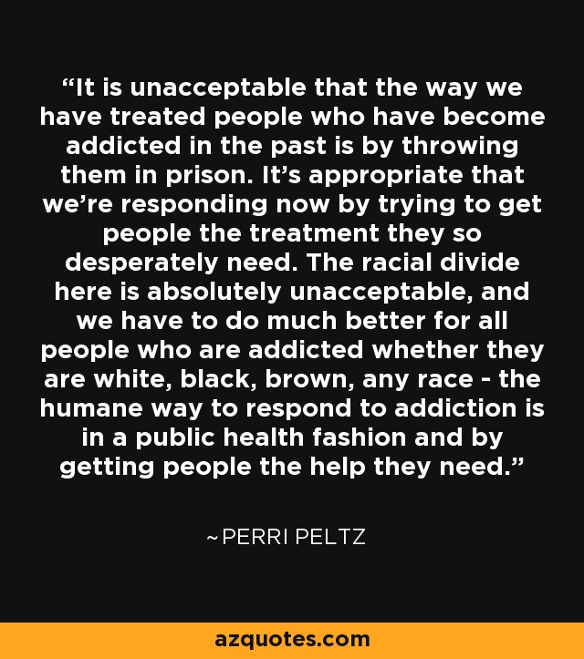 It is unacceptable that the way we have treated people who have become addicted in the past is by throwing them in prison. It's appropriate that we're responding now by trying to get people the treatment they so desperately need. The racial divide here is absolutely unacceptable, and we have to do much better for all people who are addicted whether they are white, black, brown, any race - the humane way to respond to addiction is in a public health fashion and by getting people the help they need. - Perri Peltz