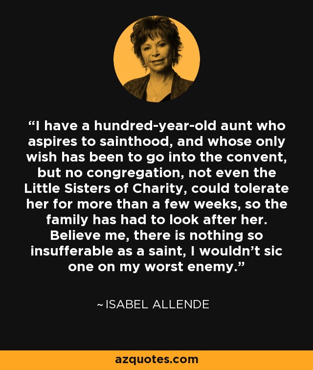 I have a hundred-year-old aunt who aspires to sainthood, and whose only wish has been to go into the convent, but no congregation, not even the Little Sisters of Charity, could tolerate her for more than a few weeks, so the family has had to look after her. Believe me, there is nothing so insufferable as a saint, I wouldn't sic one on my worst enemy. - Isabel Allende