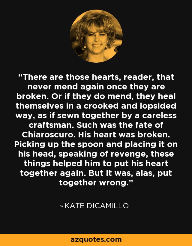 There are those hearts, reader, that never mend again once they are broken. Or if they do mend, they heal themselves in a crooked and lopsided way, as if sewn together by a careless craftsman. Such was the fate of Chiaroscuro. His heart was broken. Picking up the spoon and placing it on his head, speaking of revenge, these things helped him to put his heart together again. But it was, alas, put together wrong. - Kate DiCamillo