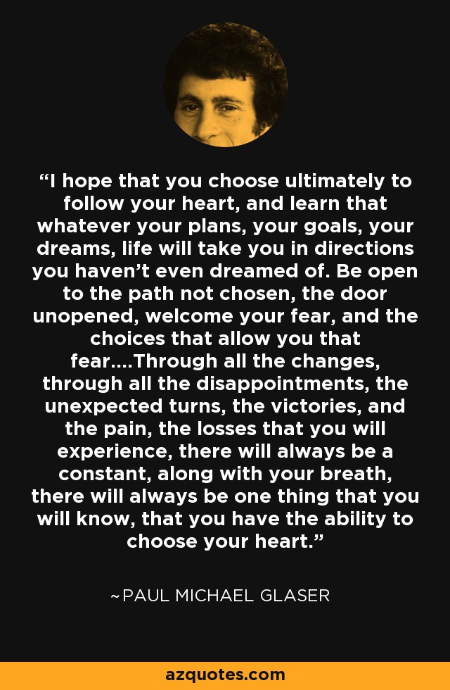 I hope that you choose ultimately to follow your heart, and learn that whatever your plans, your goals, your dreams, life will take you in directions you haven't even dreamed of. Be open to the path not chosen, the door unopened, welcome your fear, and the choices that allow you that fear....Through all the changes, through all the disappointments, the unexpected turns, the victories, and the pain, the losses that you will experience, there will always be a constant, along with your breath, there will always be one thing that you will know, that you have the ability to choose your heart. - Paul Michael Glaser