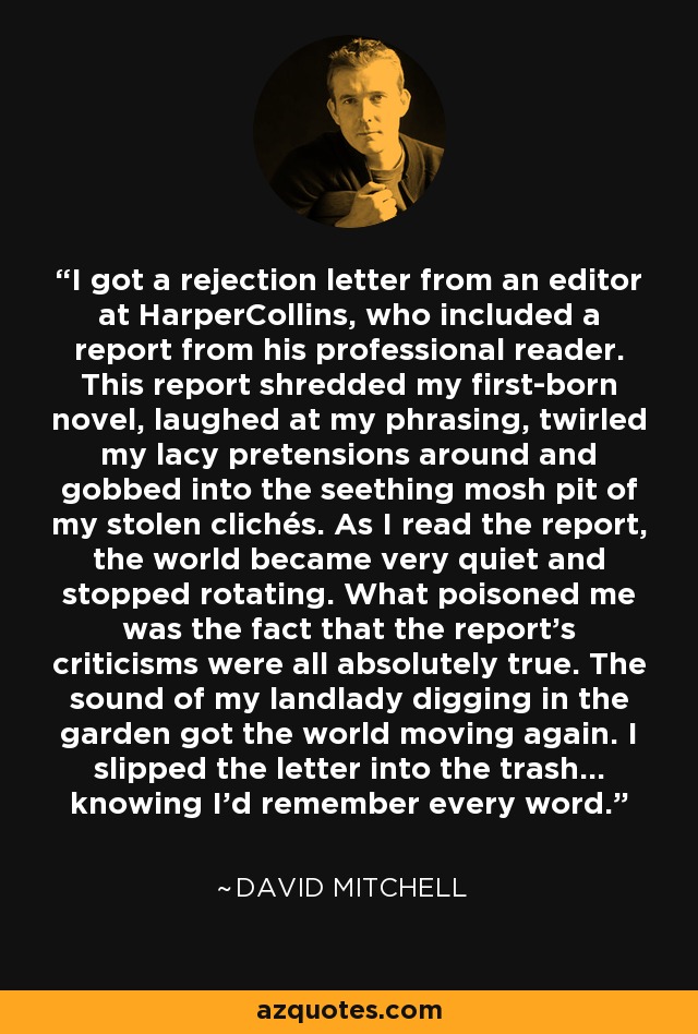 I got a rejection letter from an editor at HarperCollins, who included a report from his professional reader. This report shredded my first-born novel, laughed at my phrasing, twirled my lacy pretensions around and gobbed into the seething mosh pit of my stolen clichés. As I read the report, the world became very quiet and stopped rotating. What poisoned me was the fact that the report's criticisms were all absolutely true. The sound of my landlady digging in the garden got the world moving again. I slipped the letter into the trash... knowing I'd remember every word. - David Mitchell