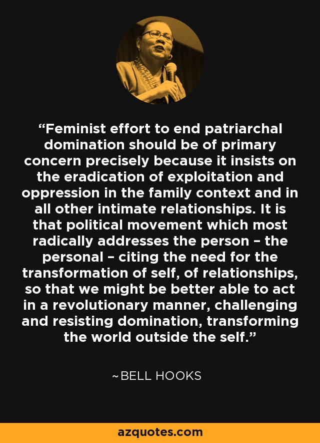 Feminist effort to end patriarchal domination should be of primary concern precisely because it insists on the eradication of exploitation and oppression in the family context and in all other intimate relationships. It is that political movement which most radically addresses the person – the personal – citing the need for the transformation of self, of relationships, so that we might be better able to act in a revolutionary manner, challenging and resisting domination, transforming the world outside the self. - Bell Hooks