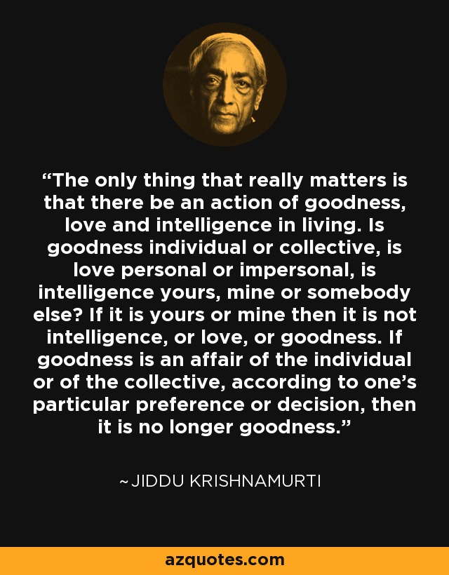 The only thing that really matters is that there be an action of goodness, love and intelligence in living. Is goodness individual or collective, is love personal or impersonal, is intelligence yours, mine or somebody else? If it is yours or mine then it is not intelligence, or love, or goodness. If goodness is an affair of the individual or of the collective, according to one's particular preference or decision, then it is no longer goodness. - Jiddu Krishnamurti