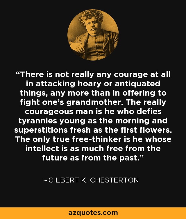 There is not really any courage at all in attacking hoary or antiquated things, any more than in offering to fight one's grandmother. The really courageous man is he who defies tyrannies young as the morning and superstitions fresh as the first flowers. The only true free-thinker is he whose intellect is as much free from the future as from the past. - Gilbert K. Chesterton