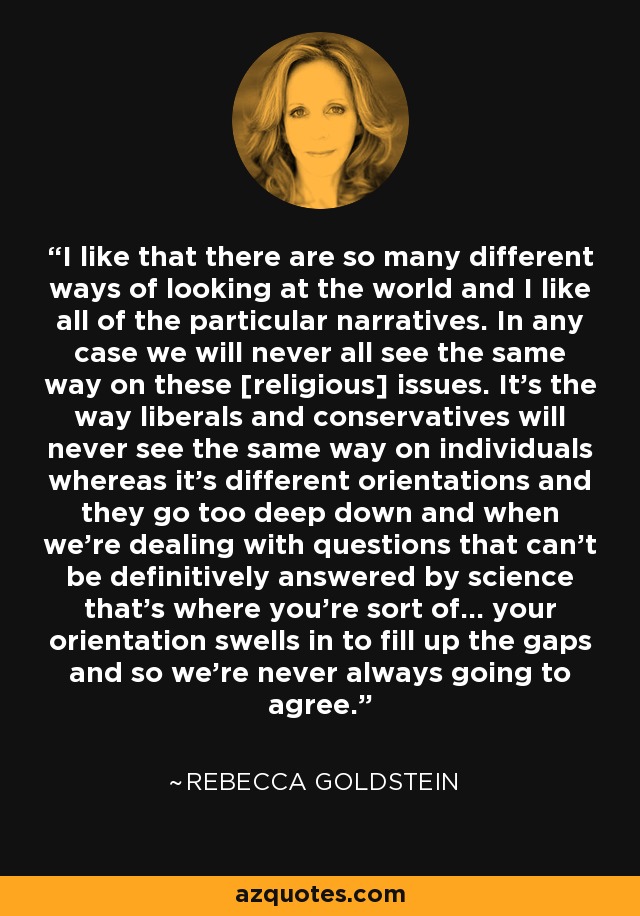 I like that there are so many different ways of looking at the world and I like all of the particular narratives. In any case we will never all see the same way on these [religious] issues. It's the way liberals and conservatives will never see the same way on individuals whereas it’s different orientations and they go too deep down and when we're dealing with questions that can't be definitively answered by science that's where you're sort of... your orientation swells in to fill up the gaps and so we're never always going to agree. - Rebecca Goldstein