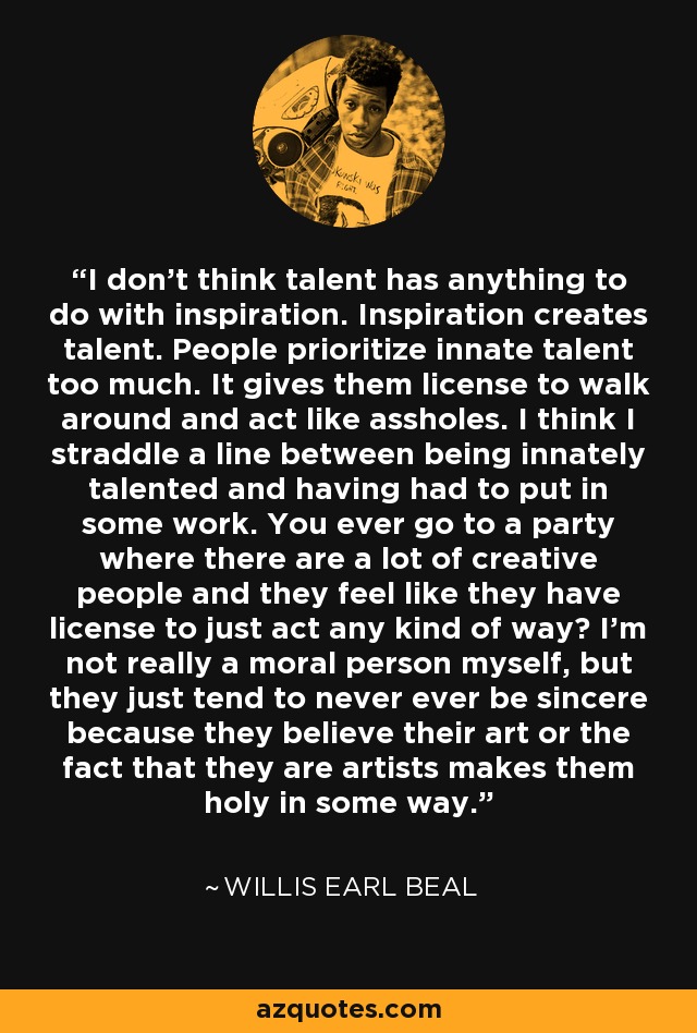 I don't think talent has anything to do with inspiration. Inspiration creates talent. People prioritize innate talent too much. It gives them license to walk around and act like assholes. I think I straddle a line between being innately talented and having had to put in some work. You ever go to a party where there are a lot of creative people and they feel like they have license to just act any kind of way? I'm not really a moral person myself, but they just tend to never ever be sincere because they believe their art or the fact that they are artists makes them holy in some way. - Willis Earl Beal