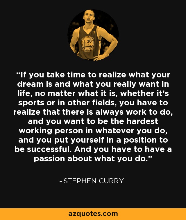 If you take time to realize what your dream is and what you really want in life, no matter what it is, whether it's sports or in other fields, you have to realize that there is always work to do, and you want to be the hardest working person in whatever you do, and you put yourself in a position to be successful. And you have to have a passion about what you do. - Stephen Curry