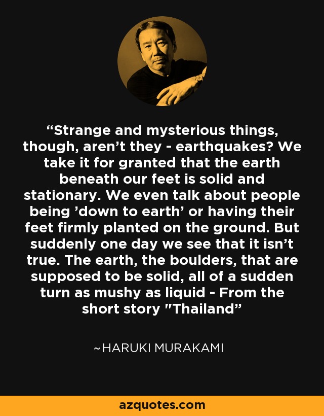 Strange and mysterious things, though, aren't they - earthquakes? We take it for granted that the earth beneath our feet is solid and stationary. We even talk about people being 'down to earth' or having their feet firmly planted on the ground. But suddenly one day we see that it isn't true. The earth, the boulders, that are supposed to be solid, all of a sudden turn as mushy as liquid - From the short story 