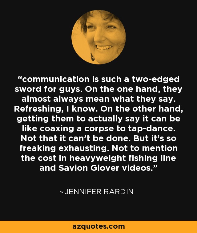 communication is such a two-edged sword for guys. On the one hand, they almost always mean what they say. Refreshing, I know. On the other hand, getting them to actually say it can be like coaxing a corpse to tap-dance. Not that it can't be done. But it's so freaking exhausting. Not to mention the cost in heavyweight fishing line and Savion Glover videos. - Jennifer Rardin