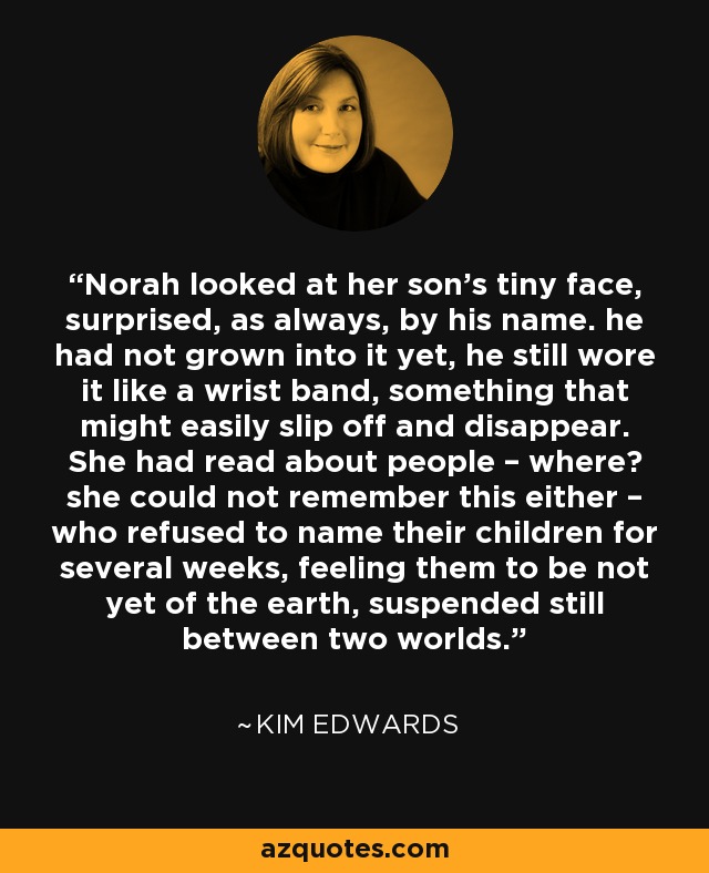 Norah looked at her son’s tiny face, surprised, as always, by his name. he had not grown into it yet, he still wore it like a wrist band, something that might easily slip off and disappear. She had read about people – where? she could not remember this either – who refused to name their children for several weeks, feeling them to be not yet of the earth, suspended still between two worlds. - Kim Edwards