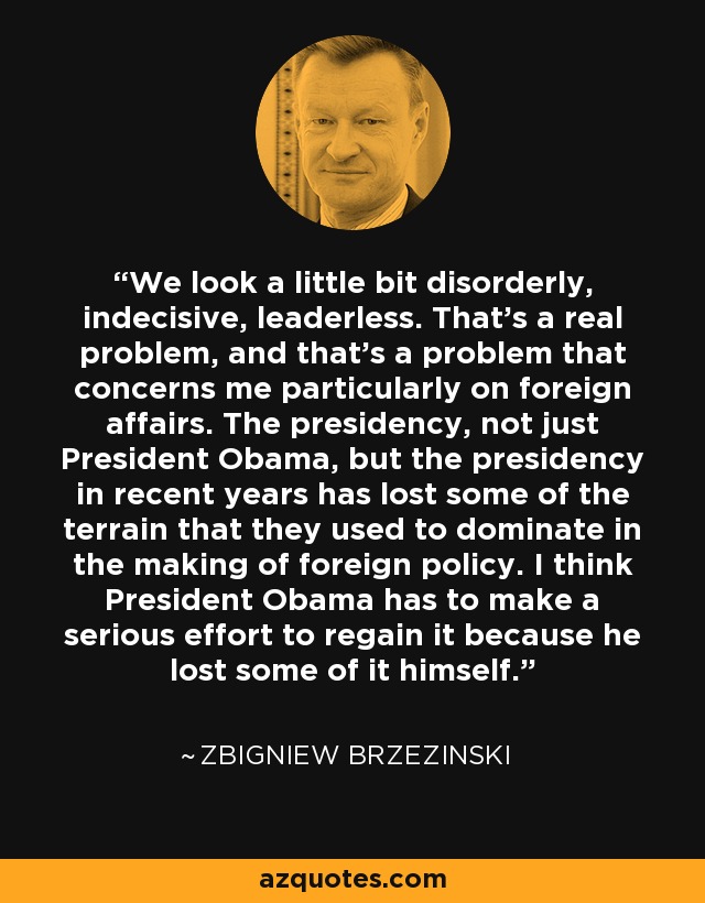 We look a little bit disorderly, indecisive, leaderless. That's a real problem, and that's a problem that concerns me particularly on foreign affairs. The presidency, not just President Obama, but the presidency in recent years has lost some of the terrain that they used to dominate in the making of foreign policy. I think President Obama has to make a serious effort to regain it because he lost some of it himself. - Zbigniew Brzezinski