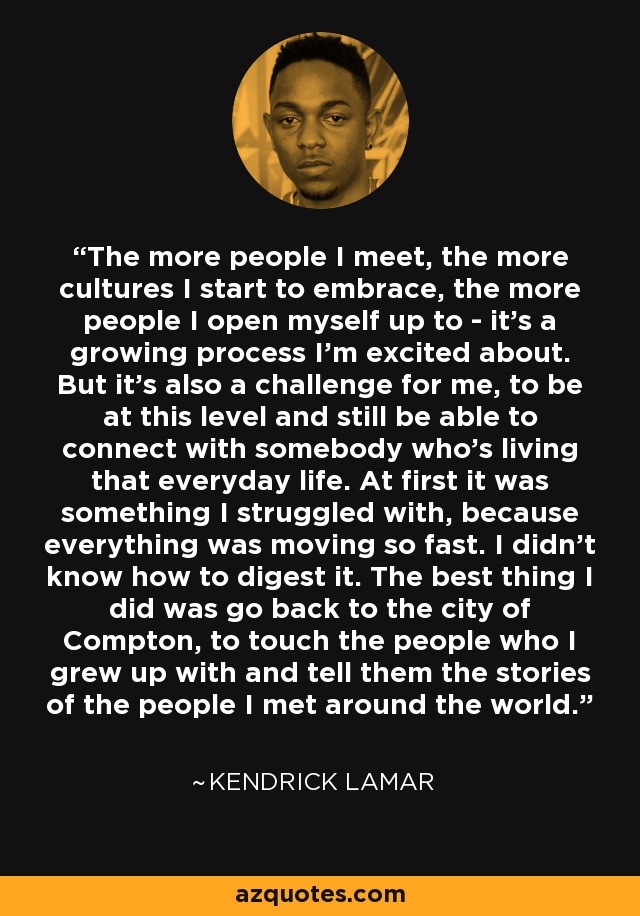 The more people I meet, the more cultures I start to embrace, the more people I open myself up to - it's a growing process I'm excited about. But it's also a challenge for me, to be at this level and still be able to connect with somebody who's living that everyday life. At first it was something I struggled with, because everything was moving so fast. I didn't know how to digest it. The best thing I did was go back to the city of Compton, to touch the people who I grew up with and tell them the stories of the people I met around the world. - Kendrick Lamar