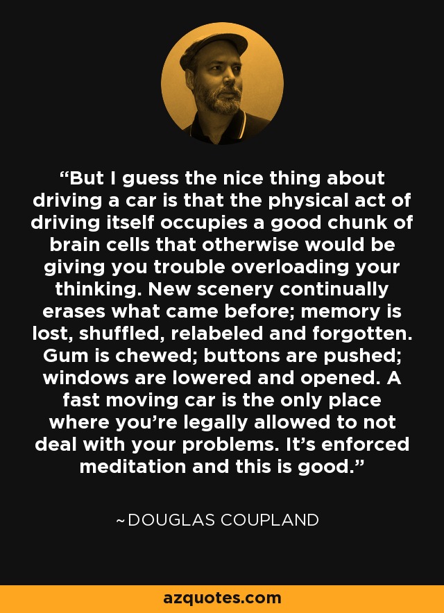 But I guess the nice thing about driving a car is that the physical act of driving itself occupies a good chunk of brain cells that otherwise would be giving you trouble overloading your thinking. New scenery continually erases what came before; memory is lost, shuffled, relabeled and forgotten. Gum is chewed; buttons are pushed; windows are lowered and opened. A fast moving car is the only place where you're legally allowed to not deal with your problems. It's enforced meditation and this is good. - Douglas Coupland