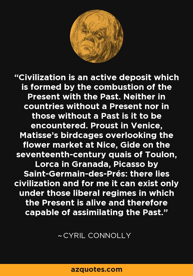Civilization is an active deposit which is formed by the combustion of the Present with the Past. Neither in countries without a Present nor in those without a Past is it to be encountered. Proust in Venice, Matisse's birdcages overlooking the flower market at Nice, Gide on the seventeenth-century quais of Toulon, Lorca in Granada, Picasso by Saint-Germain-des-Prés: there lies civilization and for me it can exist only under those liberal regimes in which the Present is alive and therefore capable of assimilating the Past. - Cyril Connolly