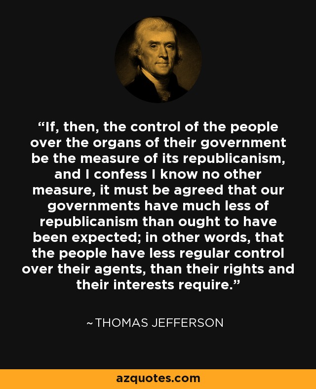 If, then, the control of the people over the organs of their government be the measure of its republicanism, and I confess I know no other measure, it must be agreed that our governments have much less of republicanism than ought to have been expected; in other words, that the people have less regular control over their agents, than their rights and their interests require. - Thomas Jefferson