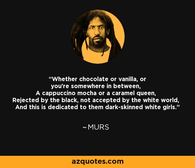 Whether chocolate or vanilla, or you're somewhere in between, A cappuccino mocha or a caramel queen, Rejected by the black, not accepted by the white world, And this is dedicated to them dark-skinned white girls. - MURS