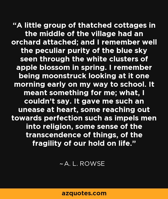 A little group of thatched cottages in the middle of the village had an orchard attached; and I remember well the peculiar purity of the blue sky seen through the white clusters of apple blossom in spring. I remember being moonstruck looking at it one morning early on my way to school. It meant something for me; what, I couldn't say. It gave me such an unease at heart, some reaching out towards perfection such as impels men into religion, some sense of the transcendence of things, of the fragility of our hold on life. - A. L. Rowse