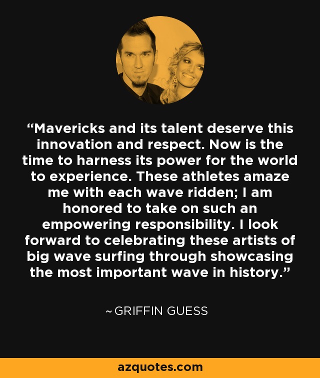 Mavericks and its talent deserve this innovation and respect. Now is the time to harness its power for the world to experience. These athletes amaze me with each wave ridden; I am honored to take on such an empowering responsibility. I look forward to celebrating these artists of big wave surfing through showcasing the most important wave in history. - Griffin Guess