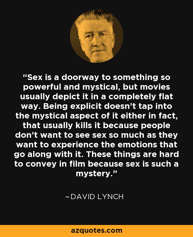 Sex is a doorway to something so powerful and mystical, but movies usually depict it in a completely flat way. Being explicit doesn't tap into the mystical aspect of it either in fact, that usually kills it because people don't want to see sex so much as they want to experience the emotions that go along with it. These things are hard to convey in film because sex is such a mystery. - David Lynch