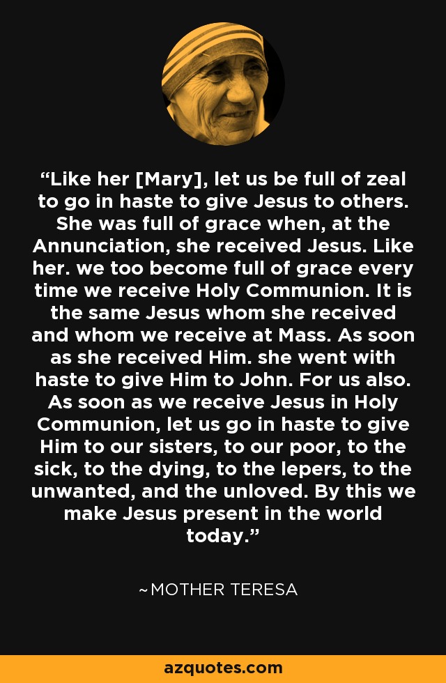 Like her [Mary], let us be full of zeal to go in haste to give Jesus to others. She was full of grace when, at the Annunciation, she received Jesus. Like her. we too become full of grace every time we receive Holy Communion. It is the same Jesus whom she received and whom we receive at Mass. As soon as she received Him. she went with haste to give Him to John. For us also. As soon as we receive Jesus in Holy Communion, let us go in haste to give Him to our sisters, to our poor, to the sick, to the dying, to the lepers, to the unwanted, and the unloved. By this we make Jesus present in the world today. - Mother Teresa