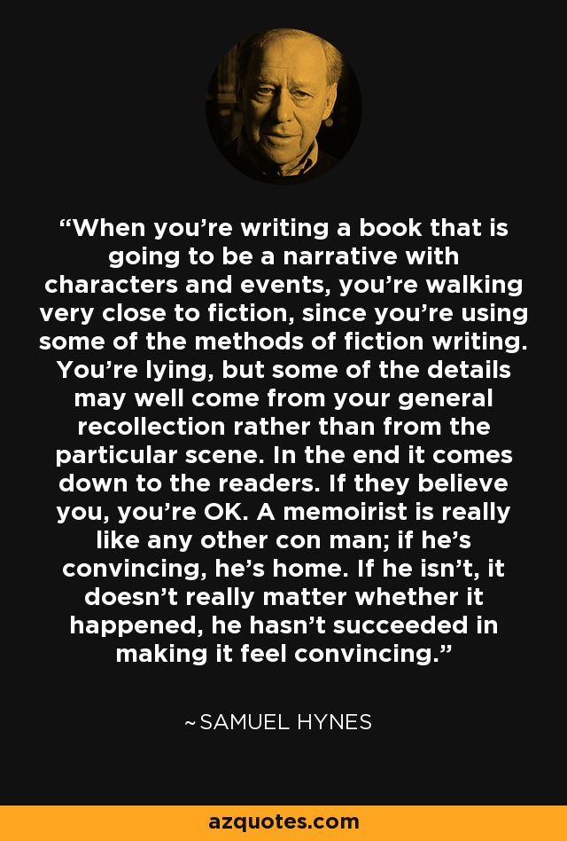 When you're writing a book that is going to be a narrative with characters and events, you're walking very close to fiction, since you're using some of the methods of fiction writing. You're lying, but some of the details may well come from your general recollection rather than from the particular scene. In the end it comes down to the readers. If they believe you, you're OK. A memoirist is really like any other con man; if he's convincing, he's home. If he isn't, it doesn't really matter whether it happened, he hasn't succeeded in making it feel convincing. - Samuel Hynes