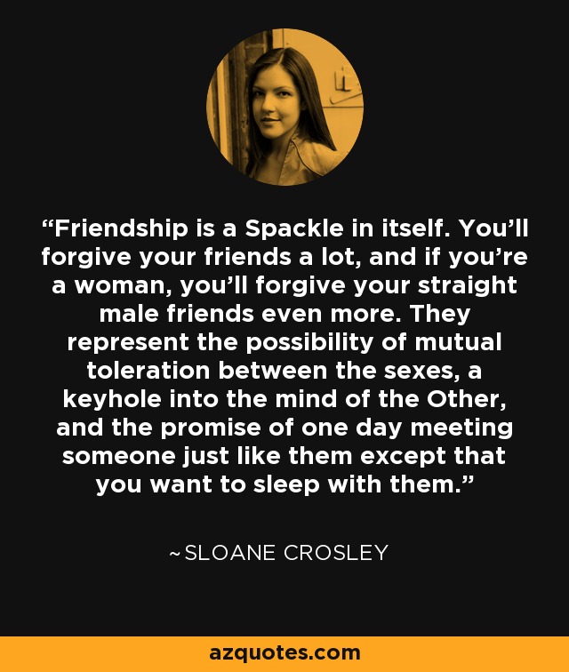 Friendship is a Spackle in itself. You'll forgive your friends a lot, and if you're a woman, you'll forgive your straight male friends even more. They represent the possibility of mutual toleration between the sexes, a keyhole into the mind of the Other, and the promise of one day meeting someone just like them except that you want to sleep with them. - Sloane Crosley