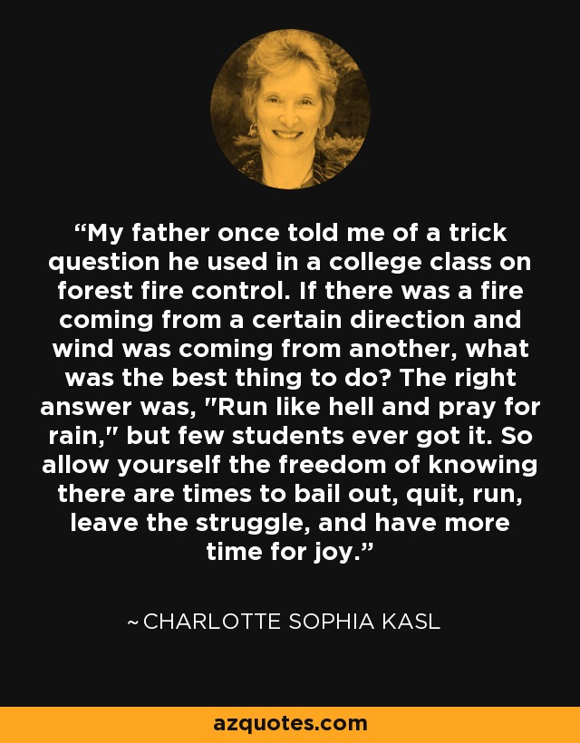 My father once told me of a trick question he used in a college class on forest fire control. If there was a fire coming from a certain direction and wind was coming from another, what was the best thing to do? The right answer was, 