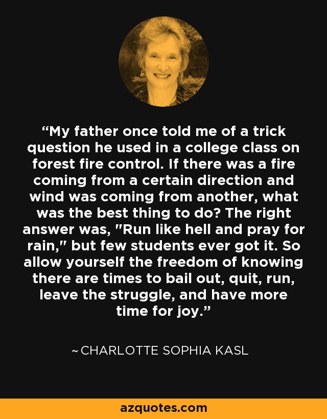 My father once told me of a trick question he used in a college class on forest fire control. If there was a fire coming from a certain direction and wind was coming from another, what was the best thing to do? The right answer was, 