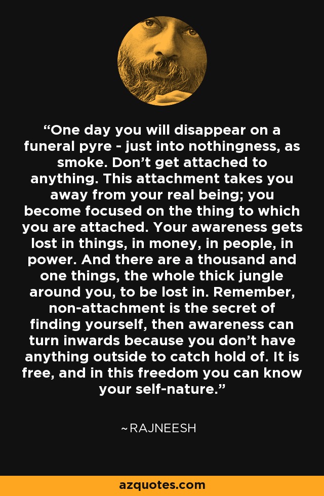 One day you will disappear on a funeral pyre - just into nothingness, as smoke. Don't get attached to anything. This attachment takes you away from your real being; you become focused on the thing to which you are attached. Your awareness gets lost in things, in money, in people, in power. And there are a thousand and one things, the whole thick jungle around you, to be lost in. Remember, non-attachment is the secret of finding yourself, then awareness can turn inwards because you don't have anything outside to catch hold of. It is free, and in this freedom you can know your self-nature. - Rajneesh