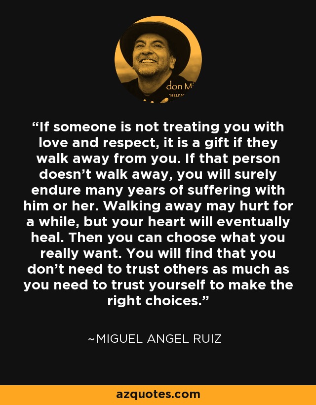 If someone is not treating you with love and respect, it is a gift if they walk away from you. If that person doesn't walk away, you will surely endure many years of suffering with him or her. Walking away may hurt for a while, but your heart will eventually heal. Then you can choose what you really want. You will find that you don't need to trust others as much as you need to trust yourself to make the right choices. - Miguel Angel Ruiz