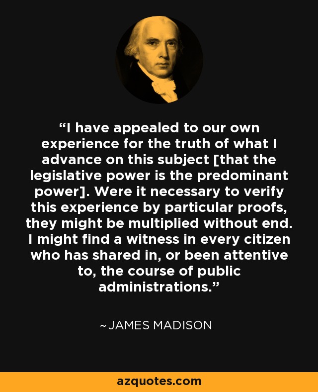I have appealed to our own experience for the truth of what I advance on this subject [that the legislative power is the predominant power]. Were it necessary to verify this experience by particular proofs, they might be multiplied without end. I might find a witness in every citizen who has shared in, or been attentive to, the course of public administrations. - James Madison