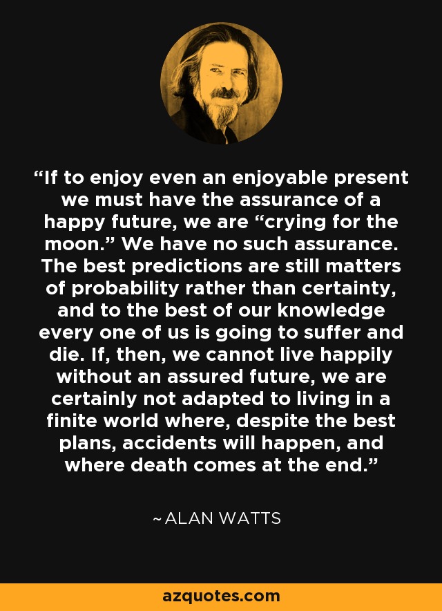 If to enjoy even an enjoyable present we must have the assurance of a happy future, we are “crying for the moon.” We have no such assurance. The best predictions are still matters of probability rather than certainty, and to the best of our knowledge every one of us is going to suffer and die. If, then, we cannot live happily without an assured future, we are certainly not adapted to living in a finite world where, despite the best plans, accidents will happen, and where death comes at the end. - Alan Watts