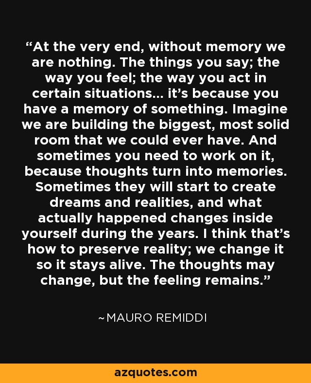 At the very end, without memory we are nothing. The things you say; the way you feel; the way you act in certain situations... it's because you have a memory of something. Imagine we are building the biggest, most solid room that we could ever have. And sometimes you need to work on it, because thoughts turn into memories. Sometimes they will start to create dreams and realities, and what actually happened changes inside yourself during the years. I think that's how to preserve reality; we change it so it stays alive. The thoughts may change, but the feeling remains. - Mauro Remiddi