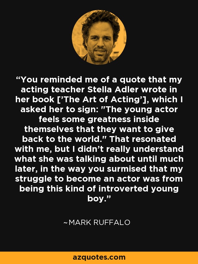 You reminded me of a quote that my acting teacher Stella Adler wrote in her book ['The Art of Acting'], which I asked her to sign: 
