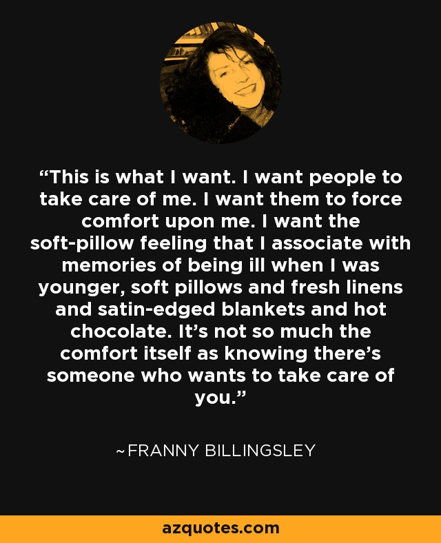 This is what I want. I want people to take care of me. I want them to force comfort upon me. I want the soft-pillow feeling that I associate with memories of being ill when I was younger, soft pillows and fresh linens and satin-edged blankets and hot chocolate. It's not so much the comfort itself as knowing there's someone who wants to take care of you. - Franny Billingsley