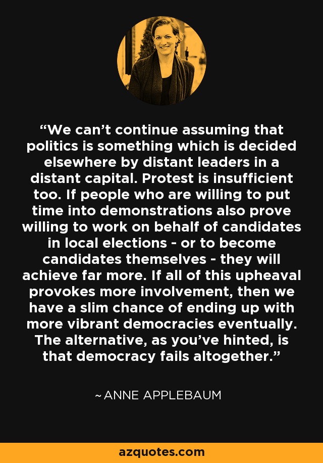 We can't continue assuming that politics is something which is decided elsewhere by distant leaders in a distant capital. Protest is insufficient too. If people who are willing to put time into demonstrations also prove willing to work on behalf of candidates in local elections - or to become candidates themselves - they will achieve far more. If all of this upheaval provokes more involvement, then we have a slim chance of ending up with more vibrant democracies eventually. The alternative, as you've hinted, is that democracy fails altogether. - Anne Applebaum